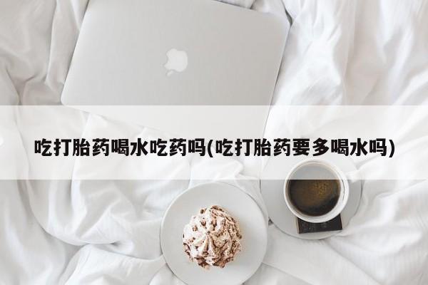 正品堕胎药咨询购买吃打胎药喝水吃药吗(吃打胎药要多喝水吗)