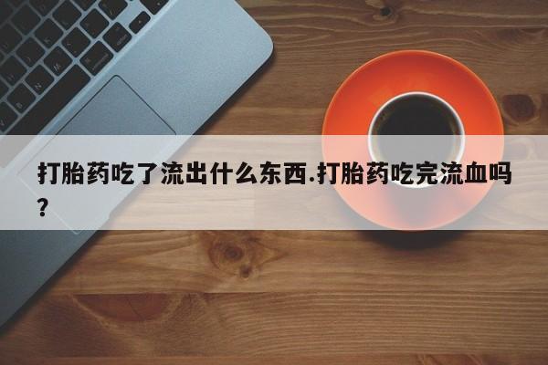 正品堕胎药咨询购买打胎药吃了流出什么东西.打胎药吃完流血吗?