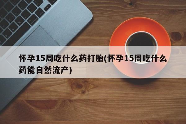 正品堕胎药咨询购买怀孕15周吃什么药打胎(怀孕15周吃什么药能自然流产)