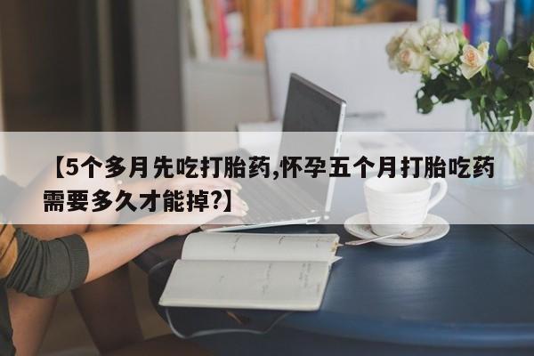 正品堕胎药咨询购买【5个多月先吃打胎药,怀孕五个月打胎吃药需要多久才能掉?】