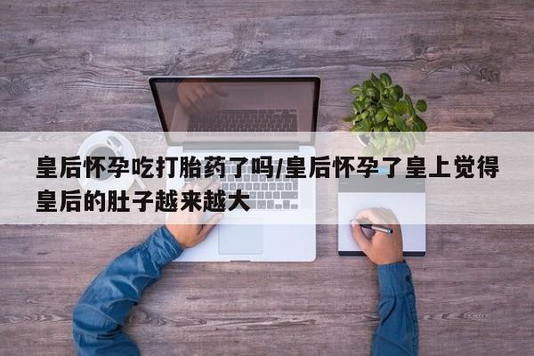 正品堕胎药咨询购买皇后怀孕吃打胎药了吗/皇后怀孕了皇上觉得皇后的肚子越来越大