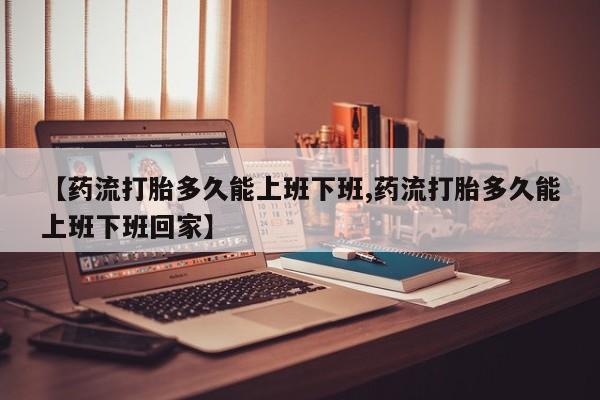 正品堕胎药咨询购买【药流打胎多久能上班下班,药流打胎多久能上班下班回家】