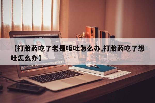 正品堕胎药咨询购买【打胎药吃了老是呕吐怎么办,打胎药吃了想吐怎么办】