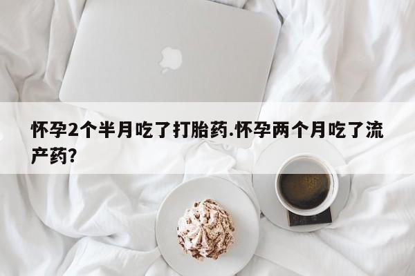 正品堕胎药咨询购买怀孕2个半月吃了打胎药.怀孕两个月吃了流产药？