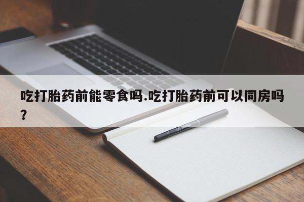 正品堕胎药咨询购买吃打胎药前能零食吗.吃打胎药前可以同房吗？