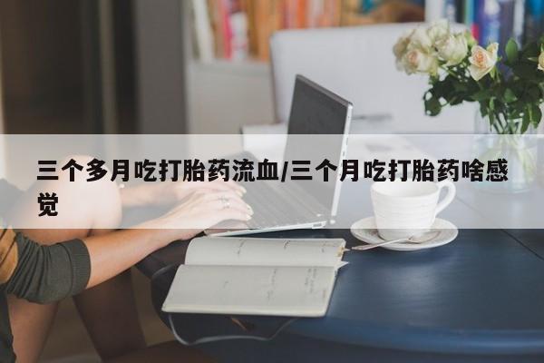 正品堕胎药咨询购买三个多月吃打胎药流血/三个月吃打胎药啥感觉