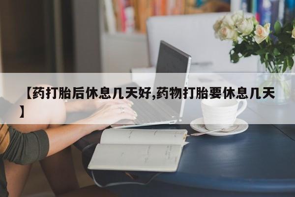 正品堕胎药咨询购买【药打胎后休息几天好,药物打胎要休息几天】