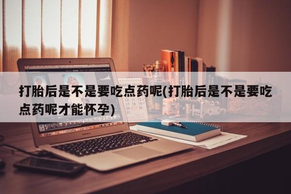 正品堕胎药咨询购买打胎后是不是要吃点药呢(打胎后是不是要吃点药呢才能怀孕)