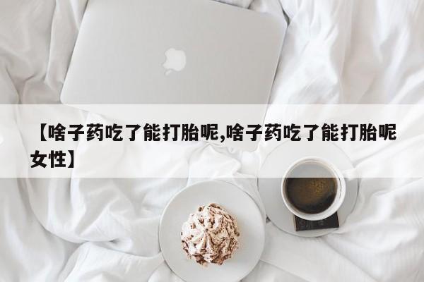 正品堕胎药咨询购买【啥子药吃了能打胎呢,啥子药吃了能打胎呢女性】
