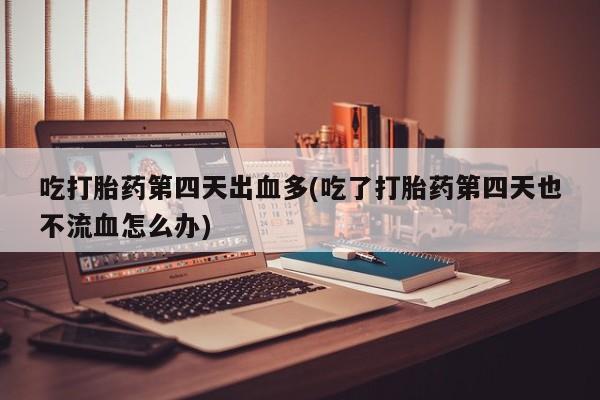 正品堕胎药咨询购买吃打胎药第四天出血多(吃了打胎药第四天也不流血怎么办)