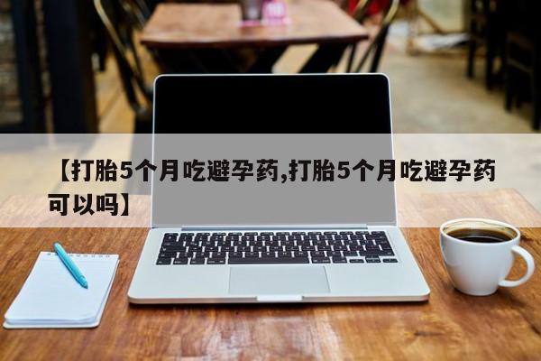 正品堕胎药咨询购买【打胎5个月吃避孕药,打胎5个月吃避孕药可以吗】