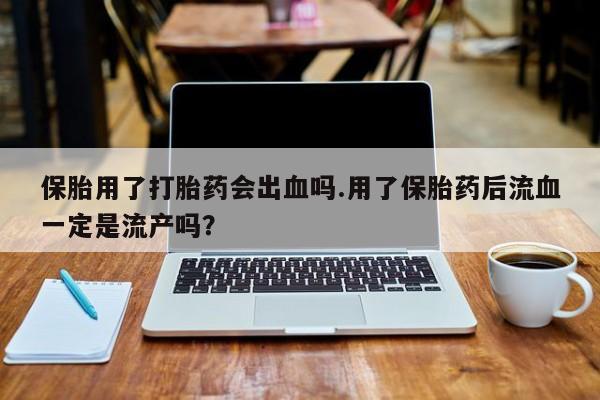 正品堕胎药咨询购买保胎用了打胎药会出血吗.用了保胎药后流血一定是流产吗？