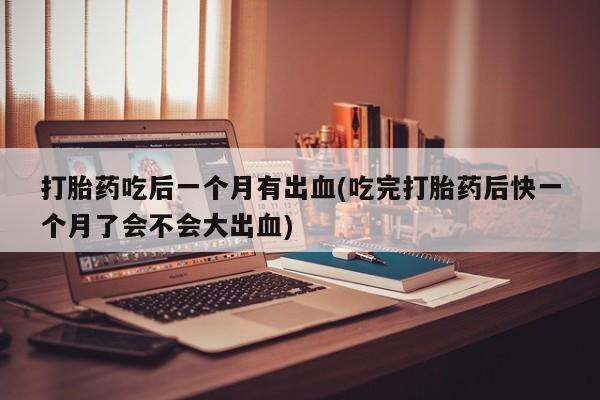 正品堕胎药咨询购买打胎药吃后一个月有出血(吃完打胎药后快一个月了会不会大出血)