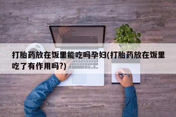 正品堕胎药咨询购买打胎药放在饭里能吃吗孕妇(打胎药放在饭里吃了有作用吗?)