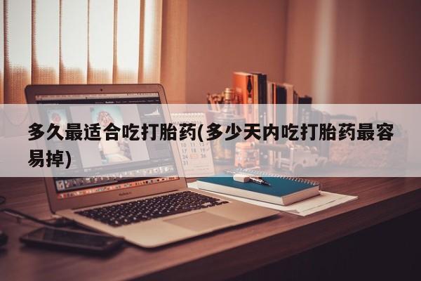 正品堕胎药咨询购买多久最适合吃打胎药(多少天内吃打胎药最容易掉)