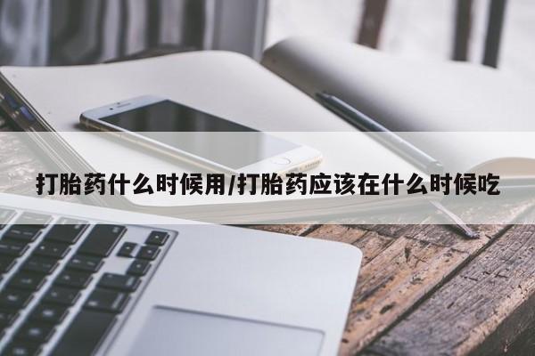 正品堕胎药咨询购买打胎药什么时候用/打胎药应该在什么时候吃