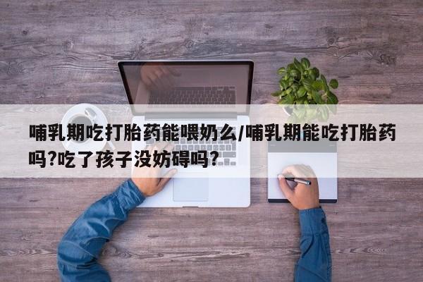 正品堕胎药咨询购买哺乳期吃打胎药能喂奶么/哺乳期能吃打胎药吗?吃了孩子没妨碍吗?