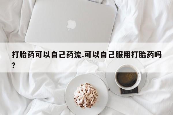 正品堕胎药咨询购买打胎药可以自己药流.可以自己服用打胎药吗？