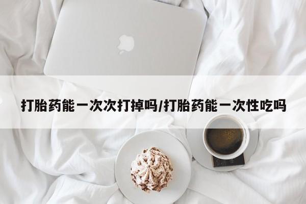 正品堕胎药咨询购买打胎药能一次次打掉吗/打胎药能一次性吃吗