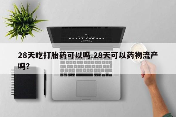 正品堕胎药咨询购买28天吃打胎药可以吗.28天可以药物流产吗？