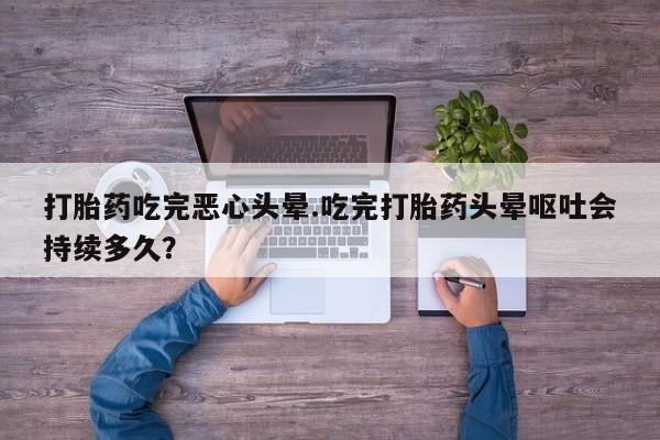 正品堕胎药咨询购买打胎药吃完恶心头晕.吃完打胎药头晕呕吐会持续多久？