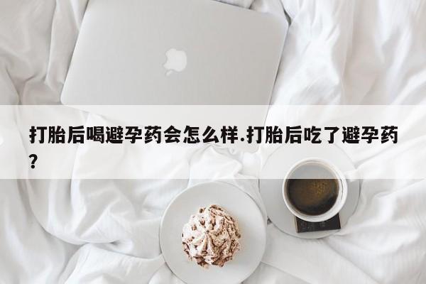 正品堕胎药咨询购买打胎后喝避孕药会怎么样.打胎后吃了避孕药？