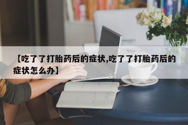 正品堕胎药咨询购买【吃了了打胎药后的症状,吃了了打胎药后的症状怎么办】